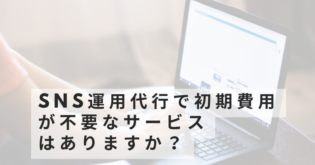 SNS運用代行で初期費用が不要なサービスはありますか？